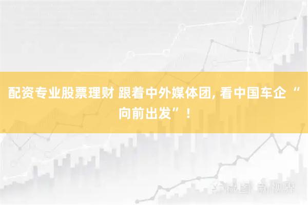 配资专业股票理财 跟着中外媒体团, 看中国车企 “向前出发” !