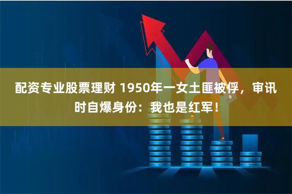 配资专业股票理财 1950年一女土匪被俘，审讯时自爆身份：我也是红军！