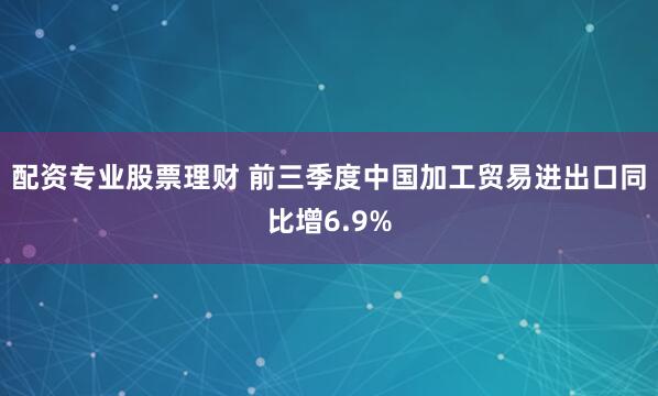 配资专业股票理财 前三季度中国加工贸易进出口同比增6.9%
