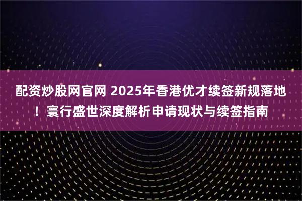 配资炒股网官网 2025年香港优才续签新规落地！寰行盛世深度解析申请现状与续签指南