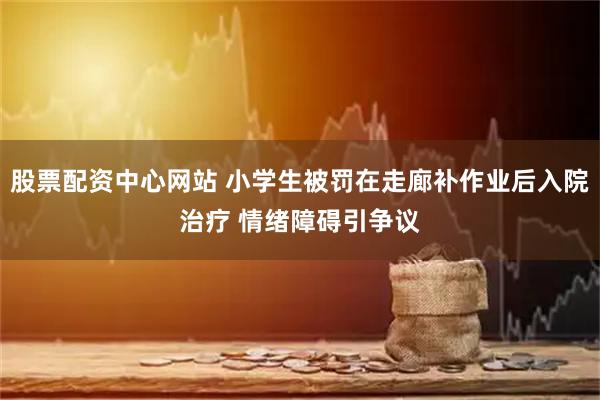 股票配资中心网站 小学生被罚在走廊补作业后入院治疗 情绪障碍引争议