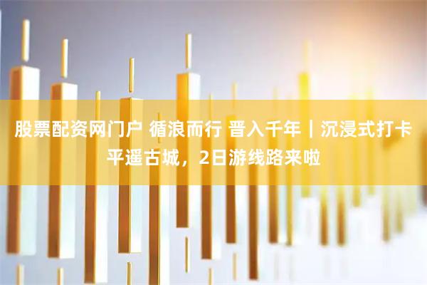 股票配资网门户 循浪而行 晋入千年｜沉浸式打卡平遥古城，2日游线路来啦