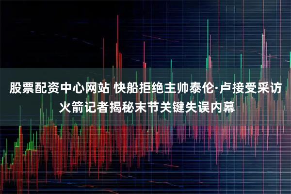 股票配资中心网站 快船拒绝主帅泰伦·卢接受采访 火箭记者揭秘末节关键失误内幕
