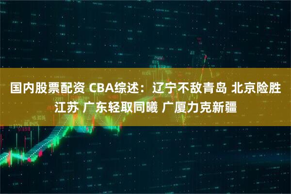 国内股票配资 CBA综述：辽宁不敌青岛 北京险胜江苏 广东轻取同曦 广厦力克新疆