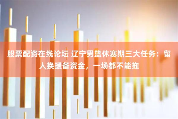 股票配资在线论坛 辽宁男篮休赛期三大任务：留人换援备资金，一场都不能拖
