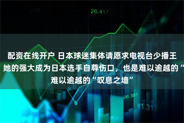 配资在线开户 日本球迷集体请愿求电视台少播王曼昱比赛，她的强大成为日本选手自尊伤口，也是难以逾越的“叹息之墙”