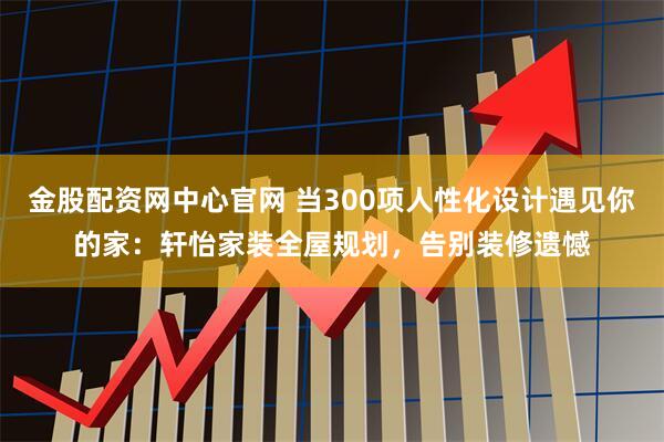 金股配资网中心官网 当300项人性化设计遇见你的家：轩怡家装全屋规划，告别装修遗憾