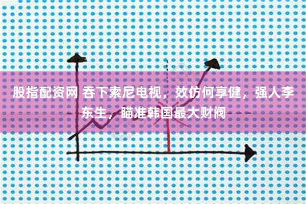 股指配资网 吞下索尼电视，效仿何享健，强人李东生，瞄准韩国最大财阀