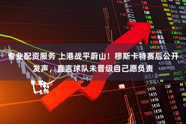 专业配资服务 上港战平蔚山！穆斯卡特赛后公开发声，直言球队未晋级自己愿负责