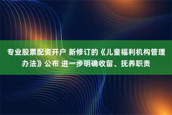 专业股票配资开户 新修订的《儿童福利机构管理办法》公布 进一步明确收留、抚养职责