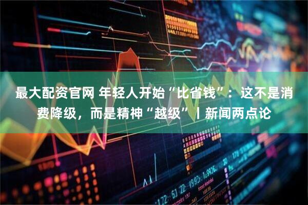 最大配资官网 年轻人开始“比省钱”：这不是消费降级，而是精神“越级”丨新闻两点论