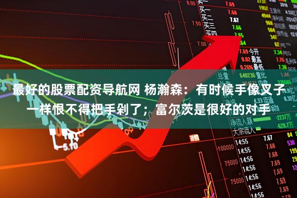 最好的股票配资导航网 杨瀚森：有时候手像叉子一样恨不得把手剁了；富尔茨是很好的对手