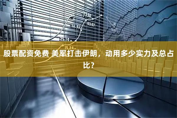 股票配资免费 美军打击伊朗，动用多少实力及总占比？
