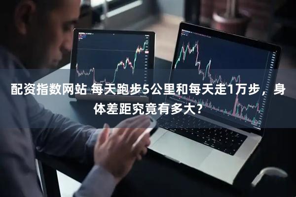 配资指数网站 每天跑步5公里和每天走1万步，身体差距究竟有多大？