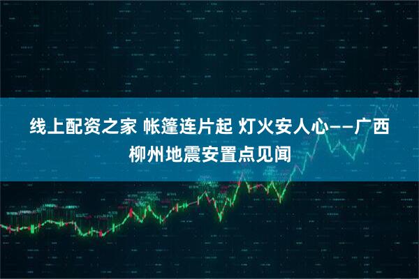 线上配资之家 帐篷连片起 灯火安人心——广西柳州地震安置点见闻