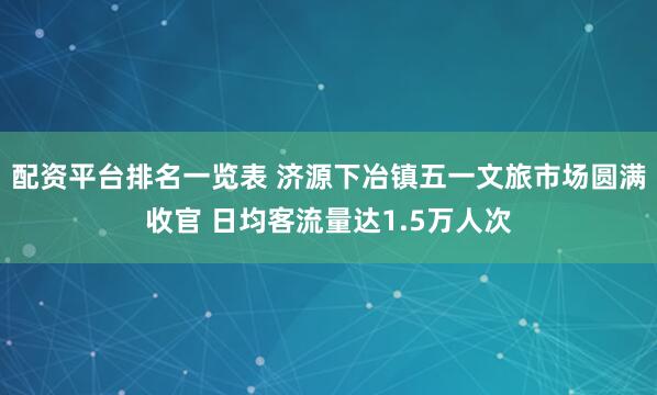 配资平台排名一览表 济源下冶镇五一文旅市场圆满收官 日均客流量达1.5万人次