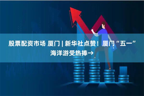 股票配资市场 厦门 | 新华社点赞！厦门“五一”海洋游受热捧→