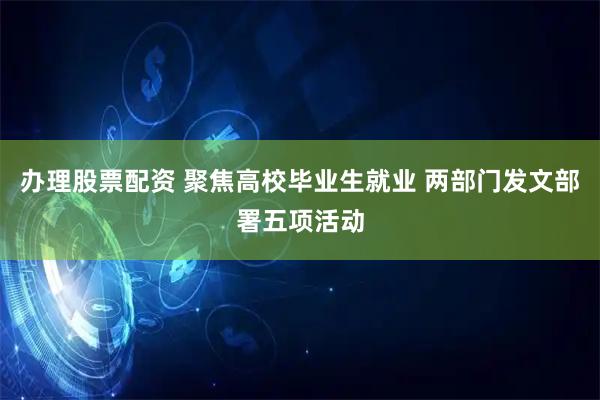 办理股票配资 聚焦高校毕业生就业 两部门发文部署五项活动