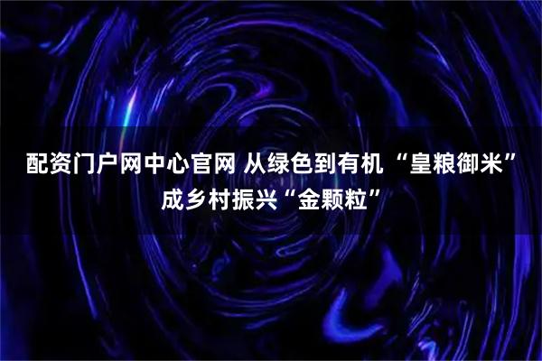配资门户网中心官网 从绿色到有机 “皇粮御米”成乡村振兴“金颗粒”