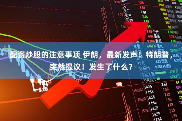 配资炒股的注意事项 伊朗，最新发声！特朗普，突然提议！发生了什么？